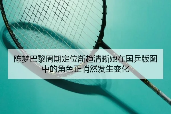 陈梦巴黎周期定位渐趋清晰她在国乒版图中的角色正悄然发生变化