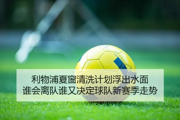 利物浦夏窗清洗计划浮出水面 谁会离队谁又决定球队新赛季走势