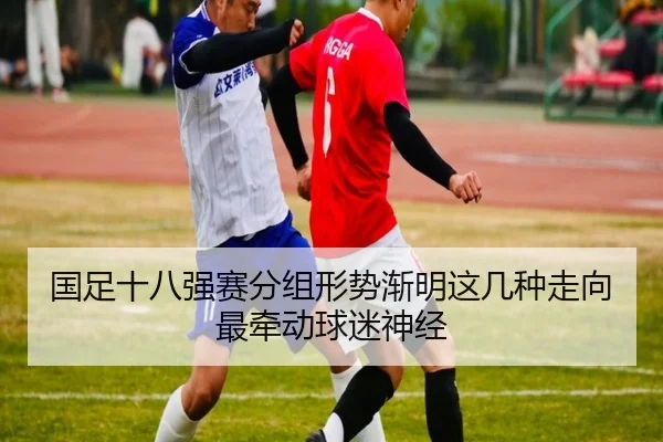 国足十八强赛分组形势渐明这几种走向最牵动球迷神经