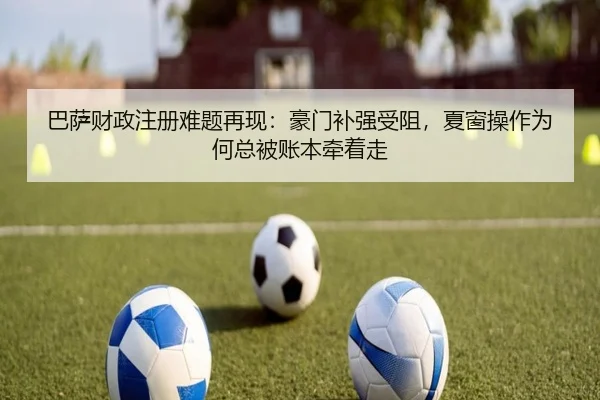 巴萨财政注册难题再现：豪门补强受阻，夏窗操作为何总被账本牵着走